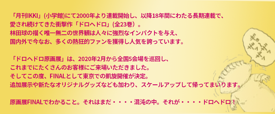 2000年に「月刊IKKI」にて連載を開始し、18年にわたり愛され続けた衝撃作「ドロヘドロ」（全23巻）。林田球の描く唯一無二の世界観によって強烈なインパクトを与え、国内外で今なお、多くの熱狂的なファンを獲得し人気を誇っている。そして2020年に映像化不可能と思われていた本作がMAPPAの製作により、ついに奇跡のTVアニメ化。この原画展では「ドロヘドロ」の連載から現在までを辿る、林田球初の大規模原画展となる。原画展でわかること。それはまだ……混沌の中。それが……ドロヘドロ！